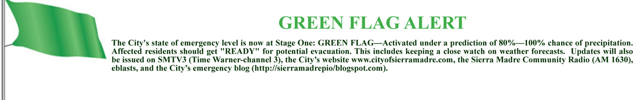 GREEN FLAG ALERT The City's state of emergency level is now at Stage One: GREEN FLAG — Activated under a prediction of 80% – 100% chance of precipitation. Affected residents should get "READY" for potential evacuation. This includes keeping a close watch on weather forecasts. Updates will also be issued on SMTV3 (Time Warner-channel 3), the City’s website www.cityofsierramadre.com, the Sierra Madre Community Radio (AM 1630), eblasts, and the City’s emergency blog (http://sierramadrepio.blogspot.com).