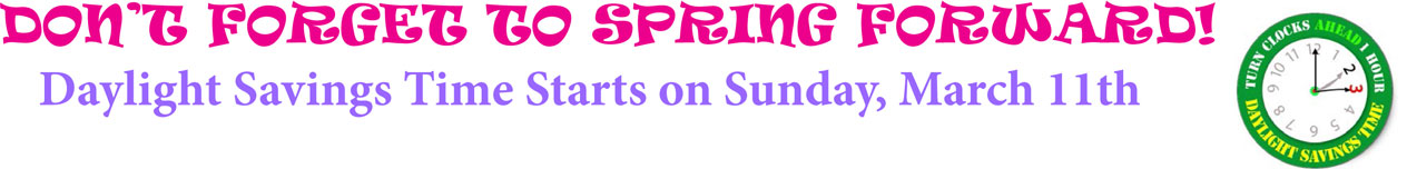 DON'T FORGET TO SPRING FORWARD! Daylight Savings Time Starts on Sunday, March 11th