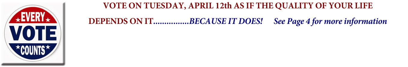 VOTE ON TUESDAY, APRIL 12th AS IF THE QUALITY OF YOUR LIFE DEPENDS ON IT. … BECAUSE IT DOES! See Page 4 for more information