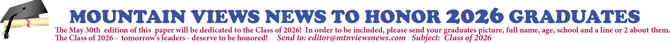 MOUNTAIN VIEWS NEWS TO HONOR 2026 GRADUATES The May 30th edition of this paper will be dedicated to the Class of 2026! In order to be included, please send your graduate's picture, full name, age, school and a line or 2 about them. The Class of 2026 - tomorrow's leaders - deserve to be honored! Send to: editor@mtnviewsnews.com Subject: Class of 2026