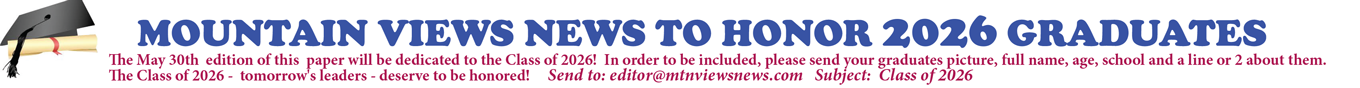 MOUNTAIN VIEWS NEWS TO HONOR 2026 GRADUATES The May 30th edition of this paper will be dedicated to the Class of 2026! In order to be included, please send your graduate's picture, full name, age, school and a line or 2 about them. The Class of 2026 - tomorrow's leaders - deserve to be honored! Send to: editor@mtnviewsnews.com Subject: Class of 2026